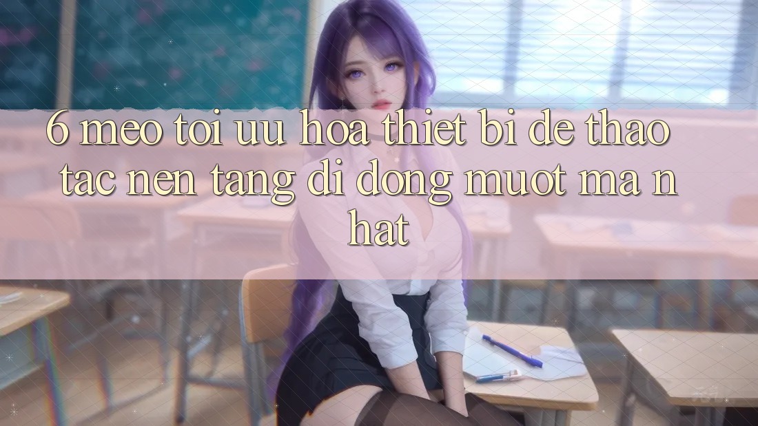 6. Mẹo Tối Ưu Hóa Thiết Bị Để Thao tác Nền tảng di động Mượt Mà Nhất