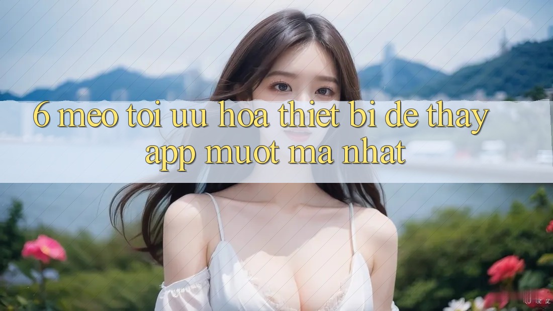 6. Mẹo Tối Ưu Hóa Thiết Bị Để Thấy App Mượt Mà Nhất 6. Mẹo Tối Ưu Hóa Thiết Bị Để Thấy App Mượt Mà Nhất