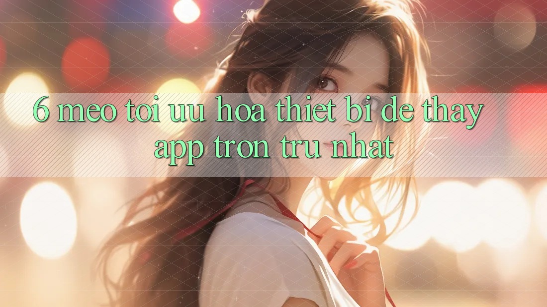 6. Mẹo Tối Ưu Hóa Thiết Bị Để Thấy App Trơn tru Nhất