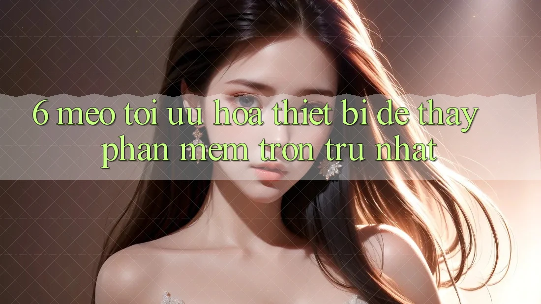 6. Mẹo Tối Ưu Hóa Thiết Bị Để Thấy Phần mềm Trơn tru Nhất