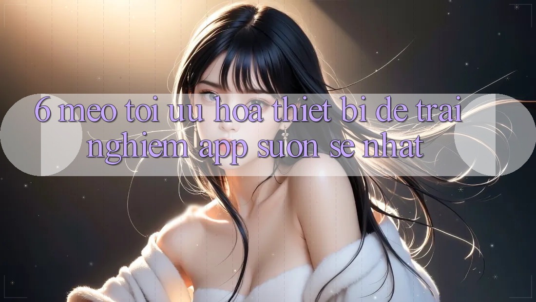 6. Mẹo Tối Ưu Hóa Thiết Bị Để Trải Nghiệm App Suôn sẻ Nhất