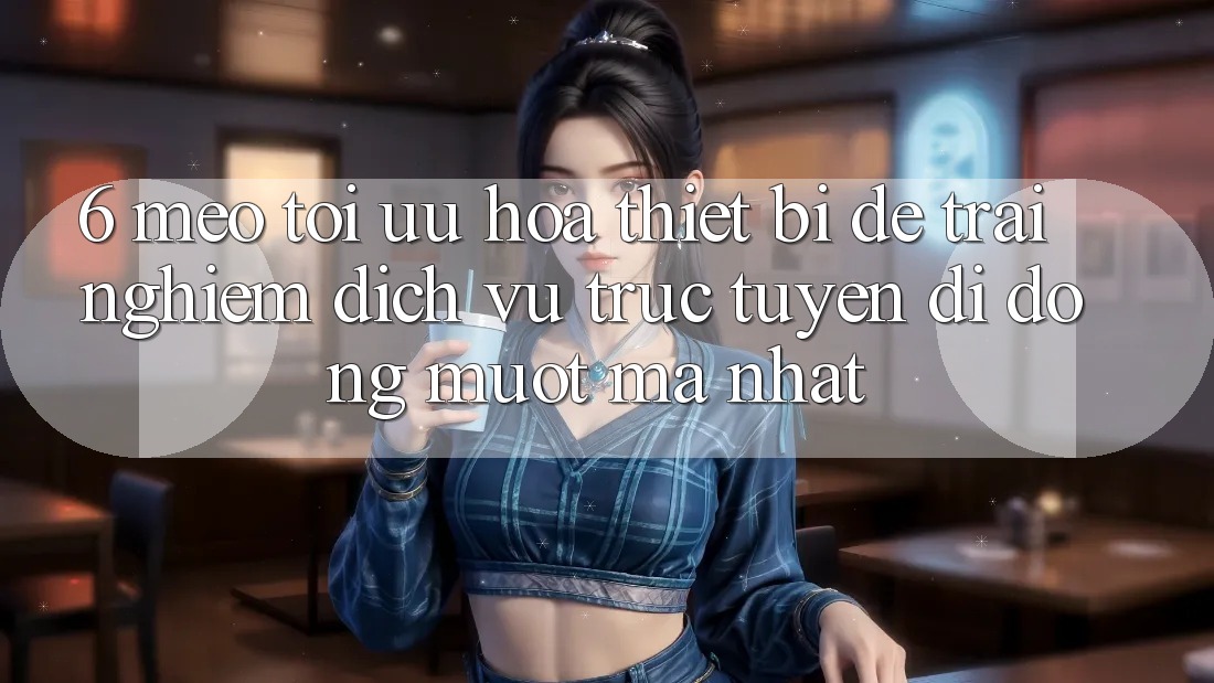 6. Mẹo Tối Ưu Hóa Thiết Bị Để Trải Nghiệm Dịch vụ trực tuyến di động Mượt Mà Nhất