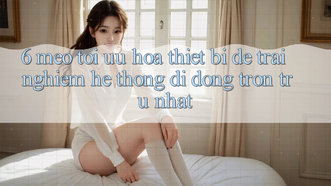 6. Mẹo Tối Ưu Hóa Thiết Bị Để Trải Nghiệm Hệ thống di động Trơn tru Nhất 6. Mẹo Tối Ưu Hóa Thiết Bị Để Trải Nghiệm Hệ thống di động Trơn tru Nhất