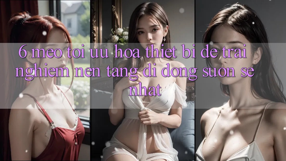 6. Mẹo Tối Ưu Hóa Thiết Bị Để Trải nghiệm Nền tảng di động Suôn sẻ Nhất