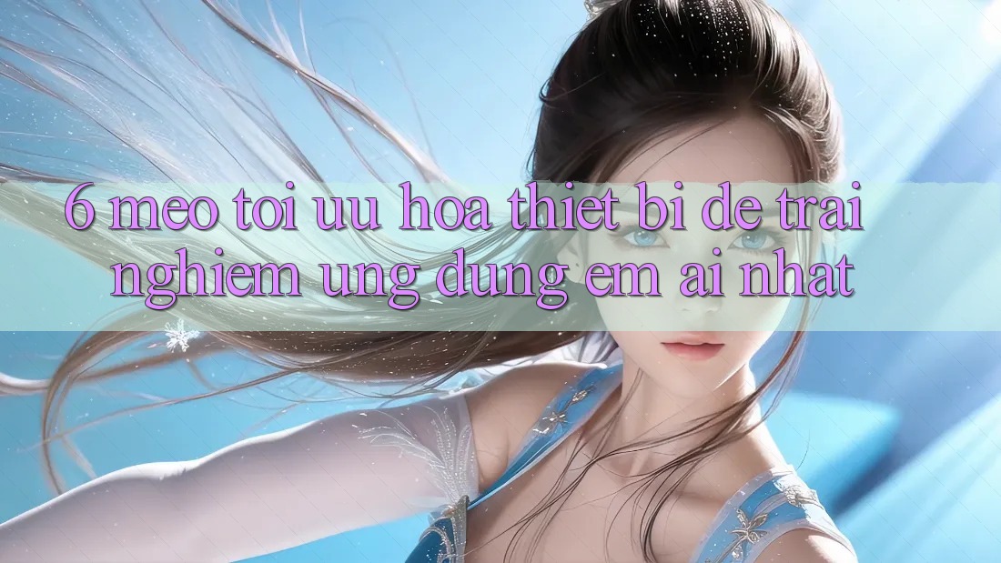 6. Mẹo Tối Ưu Hóa Thiết Bị Để Trải Nghiệm Ứng dụng Êm ái Nhất