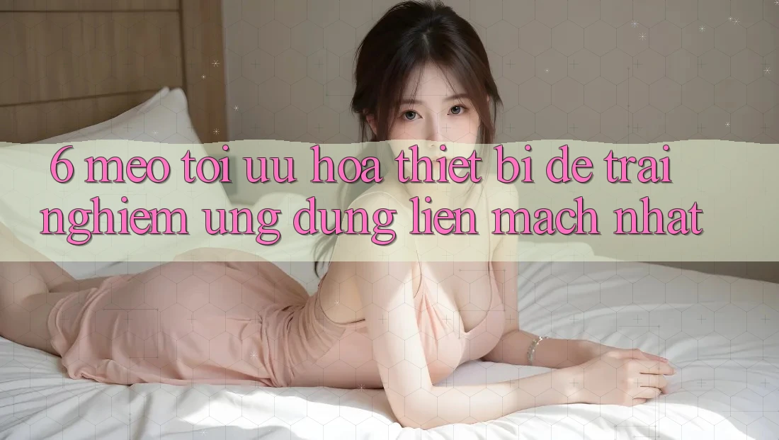 6. Mẹo Tối Ưu Hóa Thiết Bị Để Trải Nghiệm Ứng dụng Liền mạch Nhất 6. Mẹo Tối Ưu Hóa Thiết Bị Để Trải Nghiệm Ứng dụng Liền mạch Nhất