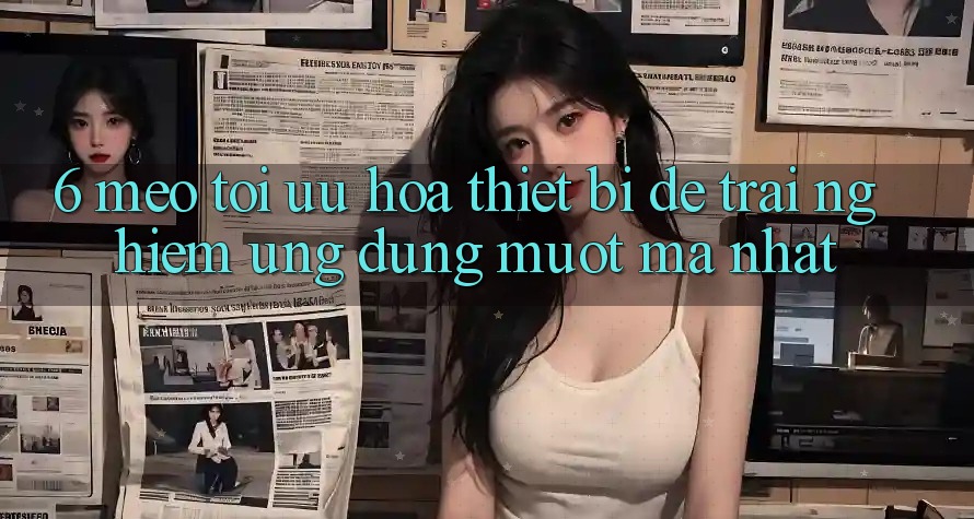 6. Mẹo Tối Ưu Hóa Thiết Bị Để Trải Nghiệm Ứng dụng Mượt mà Nhất 6. Mẹo Tối Ưu Hóa Thiết Bị Để Trải Nghiệm Ứng dụng Mượt mà Nhất
