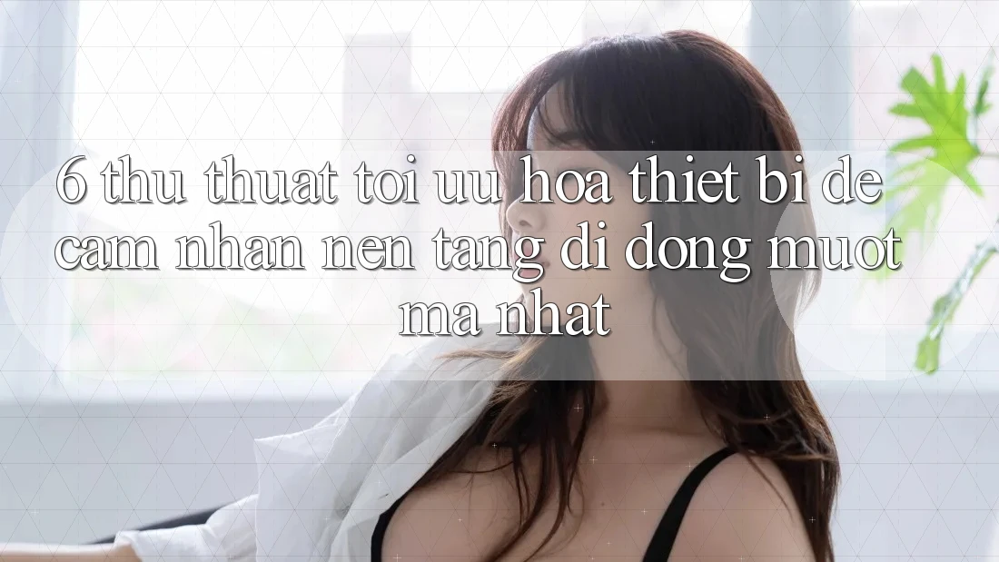 6. Thủ thuật Tối Ưu Hóa Thiết Bị Để Cảm nhận Nền tảng di động Mượt Mà Nhất