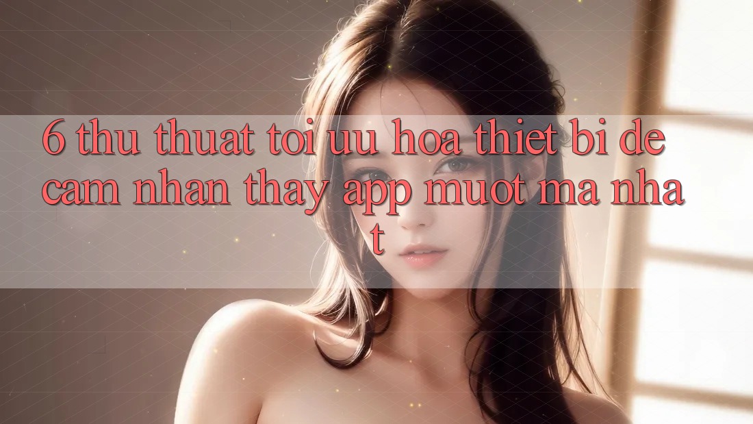 6. Thủ thuật Tối Ưu Hóa Thiết Bị Để Cảm nhận thấy App Mượt Mà Nhất