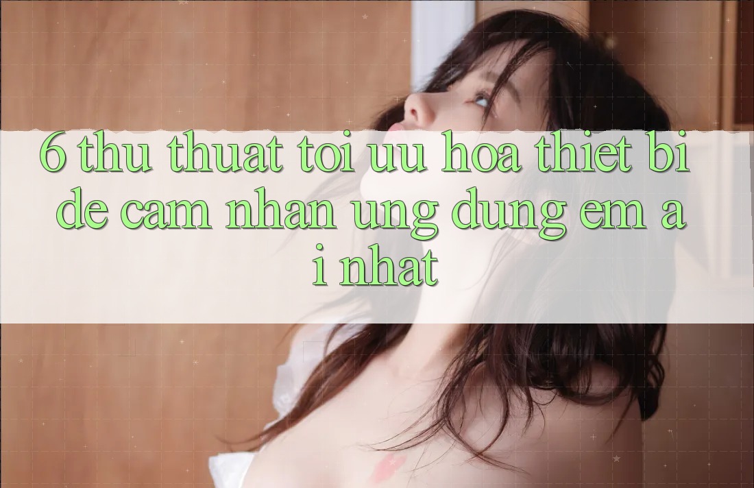 6. Thủ thuật Tối Ưu Hóa Thiết Bị Để Cảm nhận Ứng dụng Êm ái Nhất 6. Thủ thuật Tối Ưu Hóa Thiết Bị Để Cảm nhận Ứng dụng Êm ái Nhất