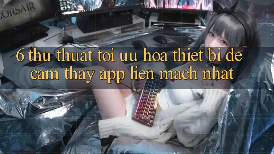 6. Thủ thuật Tối Ưu Hóa Thiết Bị Để Cảm thấy App Liền mạch Nhất