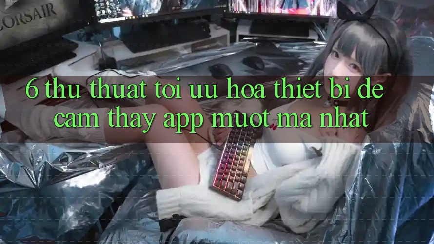6. Thủ thuật Tối Ưu Hóa Thiết Bị Để Cảm thấy App Mượt mà Nhất