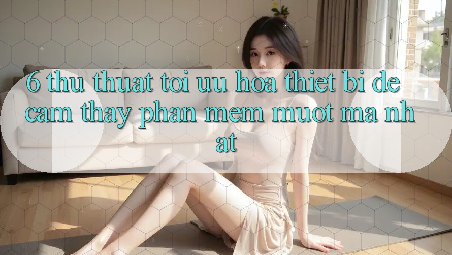 6. Thủ thuật Tối Ưu Hóa Thiết Bị Để Cảm thấy Phần mềm Mượt Mà Nhất