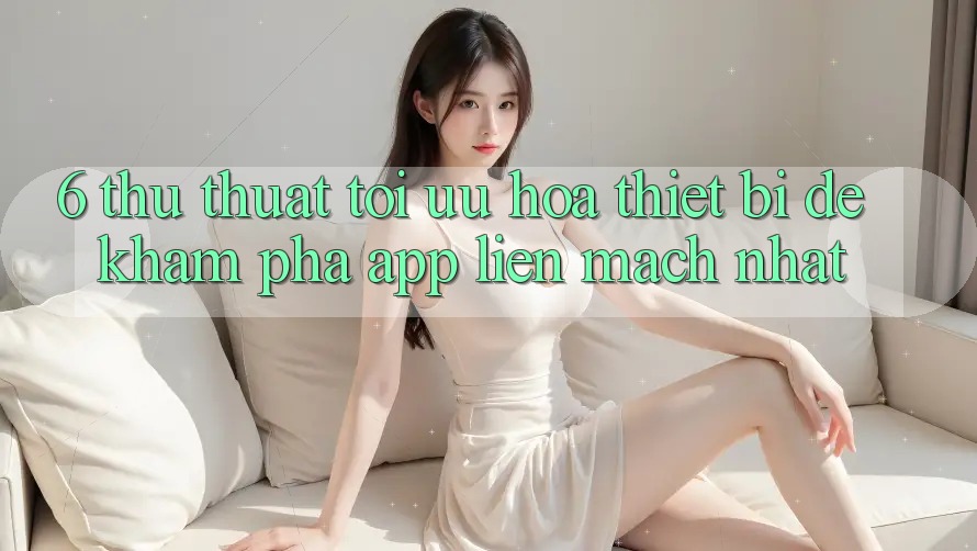 6. Thủ thuật Tối Ưu Hóa Thiết Bị Để Khám phá App Liền mạch Nhất