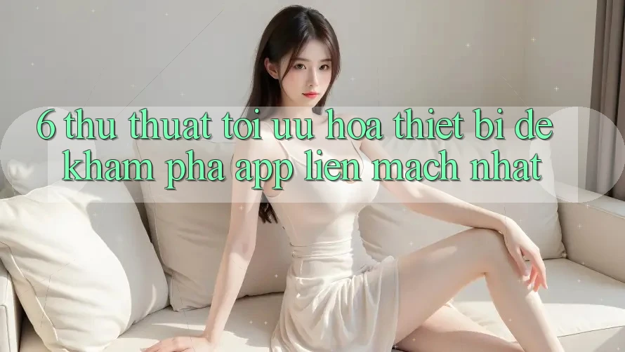 6. Thủ thuật Tối Ưu Hóa Thiết Bị Để Khám phá App Liền mạch Nhất 6. Thủ thuật Tối Ưu Hóa Thiết Bị Để Khám phá App Liền mạch Nhất