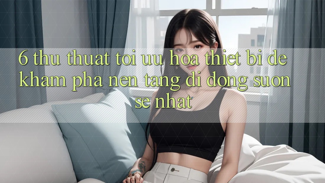 6. Thủ thuật Tối Ưu Hóa Thiết Bị Để Khám phá Nền tảng di động Suôn sẻ Nhất 6. Thủ thuật Tối Ưu Hóa Thiết Bị Để Khám phá Nền tảng di động Suôn sẻ Nhất