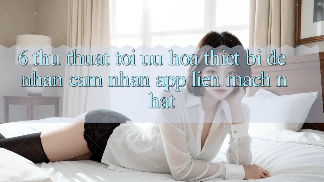6. Thủ thuật Tối Ưu Hóa Thiết Bị Để Nhận cảm nhận App Liền mạch Nhất