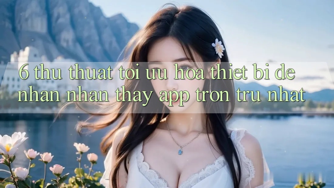 6. Thủ thuật Tối Ưu Hóa Thiết Bị Để Nhận nhận thấy App Trơn tru Nhất