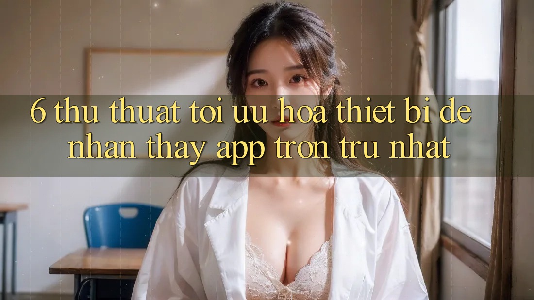 6. Thủ thuật Tối Ưu Hóa Thiết Bị Để Nhận thấy App Trơn tru Nhất 6. Thủ thuật Tối Ưu Hóa Thiết Bị Để Nhận thấy App Trơn tru Nhất