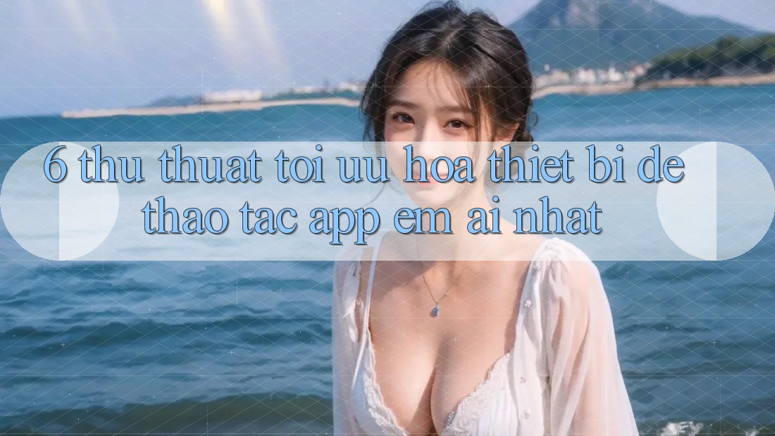 6. Thủ thuật Tối Ưu Hóa Thiết Bị Để Thao tác App Êm ái Nhất