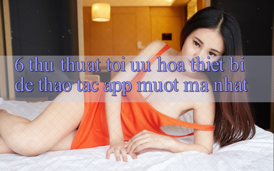 6. Thủ thuật Tối Ưu Hóa Thiết Bị Để Thao tác App Mượt mà Nhất