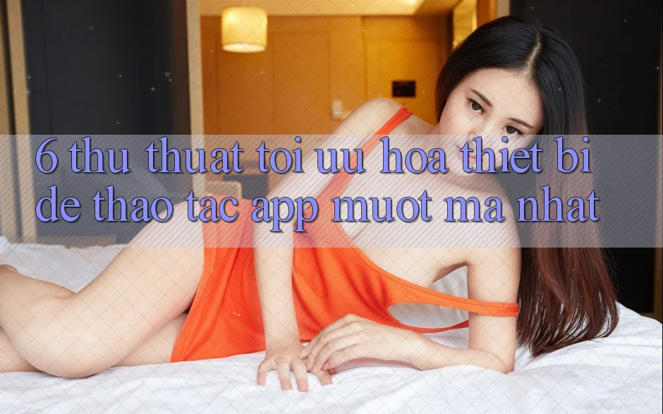 6. Thủ thuật Tối Ưu Hóa Thiết Bị Để Thao tác App Mượt Mà Nhất