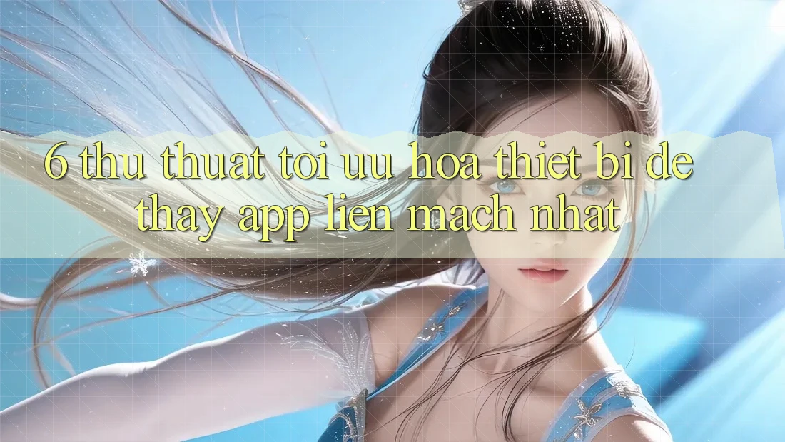 6. Thủ thuật Tối Ưu Hóa Thiết Bị Để Thấy App Liền mạch Nhất 6. Thủ thuật Tối Ưu Hóa Thiết Bị Để Thấy App Liền mạch Nhất