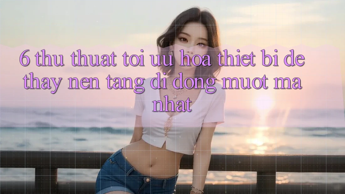 6. Thủ thuật Tối Ưu Hóa Thiết Bị Để Thấy Nền tảng di động Mượt Mà Nhất 6. Thủ thuật Tối Ưu Hóa Thiết Bị Để Thấy Nền tảng di động Mượt Mà Nhất