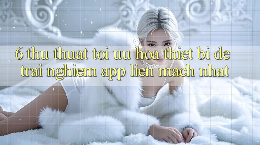6. Thủ thuật Tối Ưu Hóa Thiết Bị Để Trải Nghiệm App Liền mạch Nhất 6. Thủ thuật Tối Ưu Hóa Thiết Bị Để Trải Nghiệm App Liền mạch Nhất