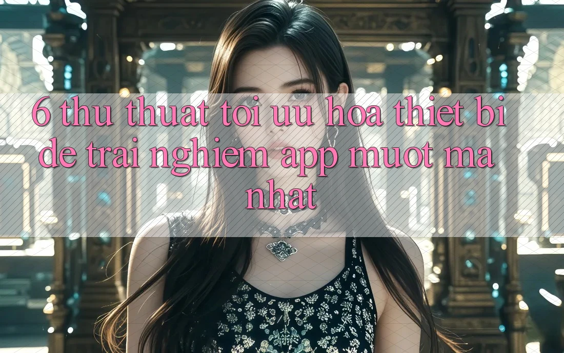 6. Thủ thuật Tối Ưu Hóa Thiết Bị Để Trải Nghiệm App Mượt Mà Nhất