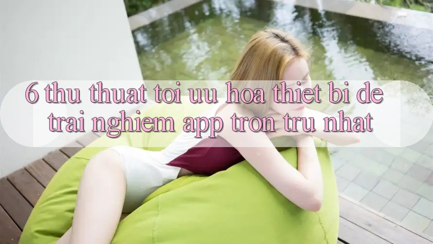 6. Thủ thuật Tối Ưu Hóa Thiết Bị Để Trải nghiệm App Trơn tru Nhất 6. Thủ thuật Tối Ưu Hóa Thiết Bị Để Trải nghiệm App Trơn tru Nhất