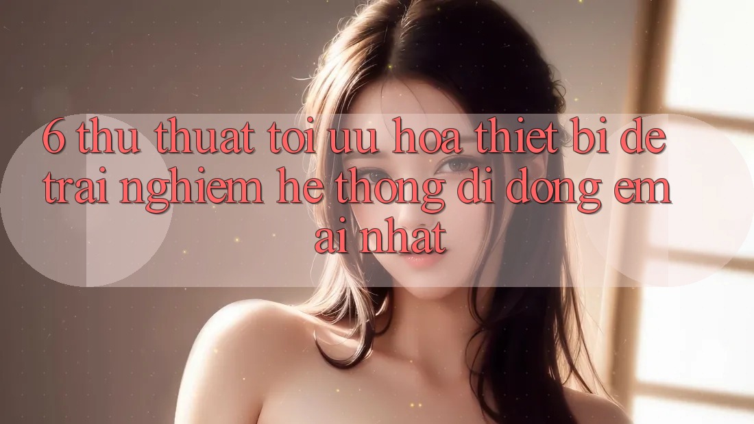 6. Thủ thuật Tối Ưu Hóa Thiết Bị Để Trải nghiệm Hệ thống di động Êm ái Nhất 6. Thủ thuật Tối Ưu Hóa Thiết Bị Để Trải nghiệm Hệ thống di động Êm ái Nhất