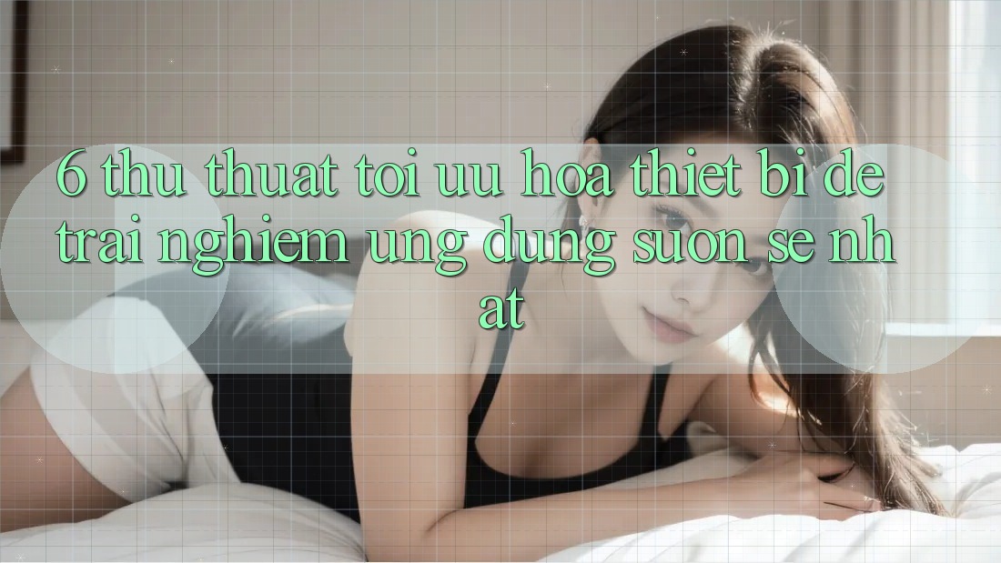 6. Thủ thuật Tối Ưu Hóa Thiết Bị Để Trải Nghiệm Ứng dụng Suôn sẻ Nhất