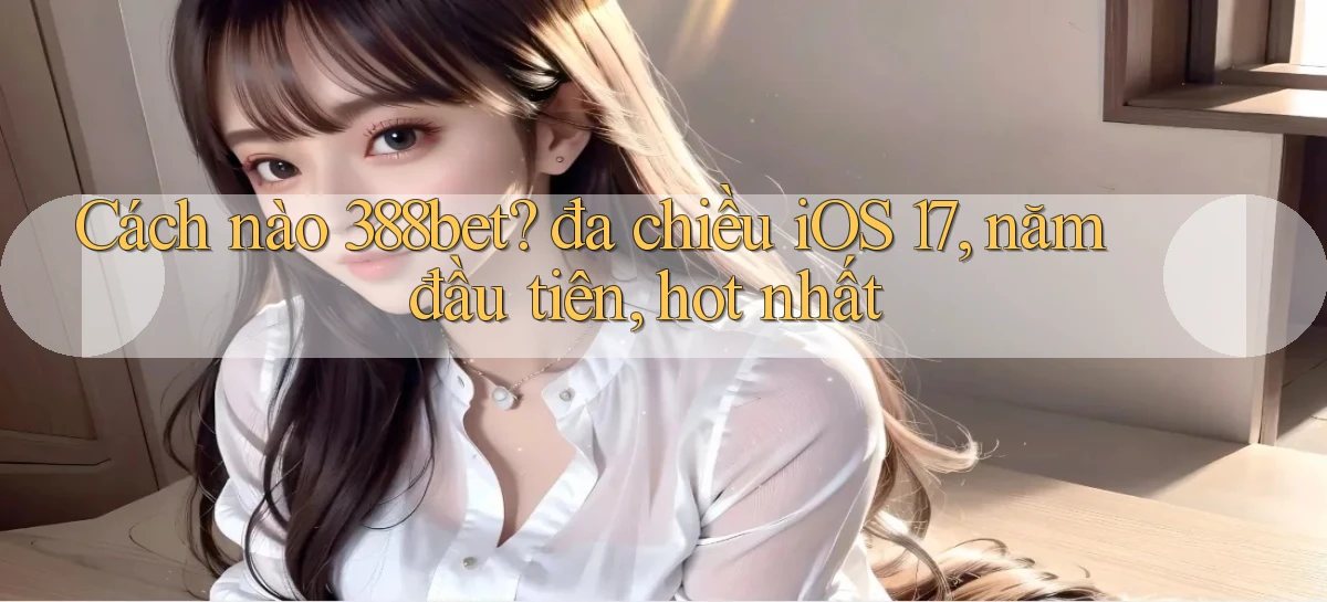 Cách nào 388bet đa chiều iOS 17, năm đầu tiên, hot nhất