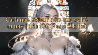 Cách nào 388bet hôm qua vs hôm nay trên iOS 17 nạp 50k thử