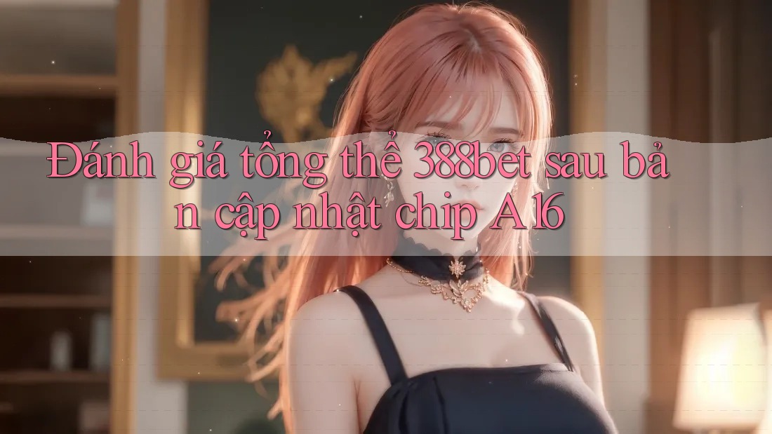 Đánh giá tổng thể 388bet sau bản cập nhật chip A16 Đánh giá tổng thể 388bet sau bản cập nhật chip A16