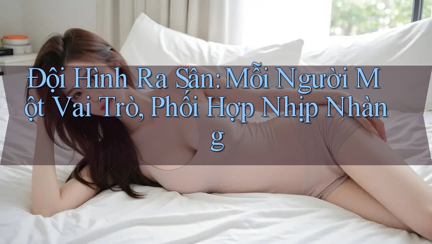Đội Hình Ra Sân: Mỗi Người Một Vai Trò, Phối Hợp Nhịp Nhàng