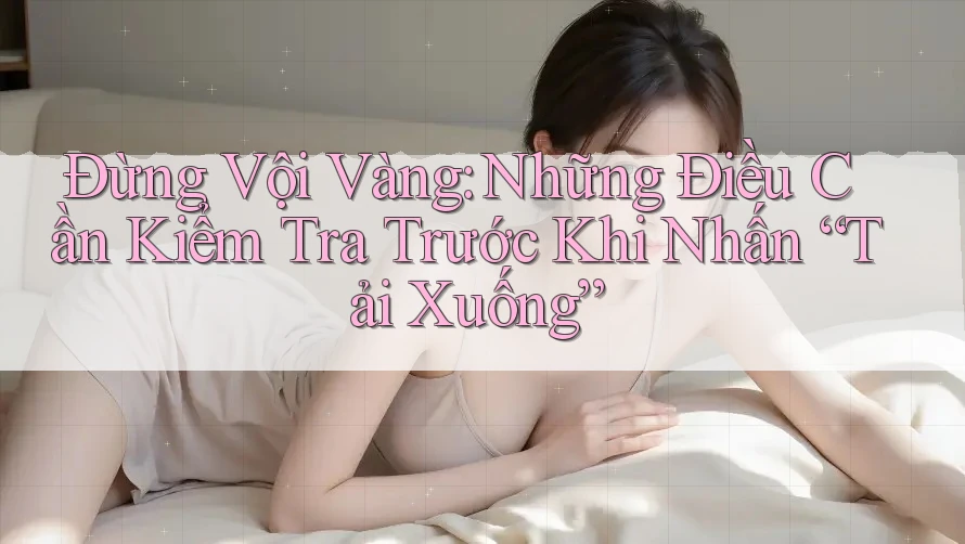 Đừng Vội Vàng: Những Điều Cần Kiểm Tra Trước Khi Nhấn “Tải Xuống” Đừng Vội Vàng: Những Điều Cần Kiểm Tra Trước Khi Nhấn “Tải Xuống”