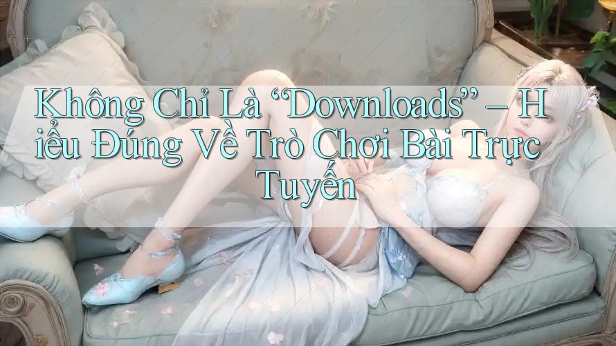 Không Chỉ Là “Downloads” – Hiểu Đúng Về Trò Chơi Bài Trực Tuyến