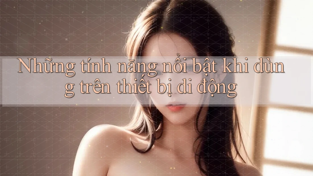 Những tính năng nổi bật khi dùng trên thiết bị di động Những tính năng nổi bật khi dùng trên thiết bị di động