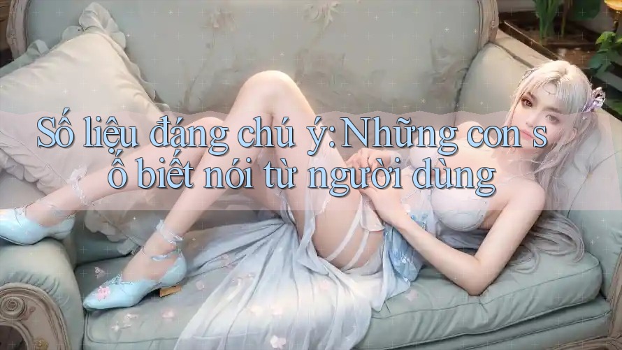 Số liệu đáng chú ý: Những con số biết nói từ người dùng