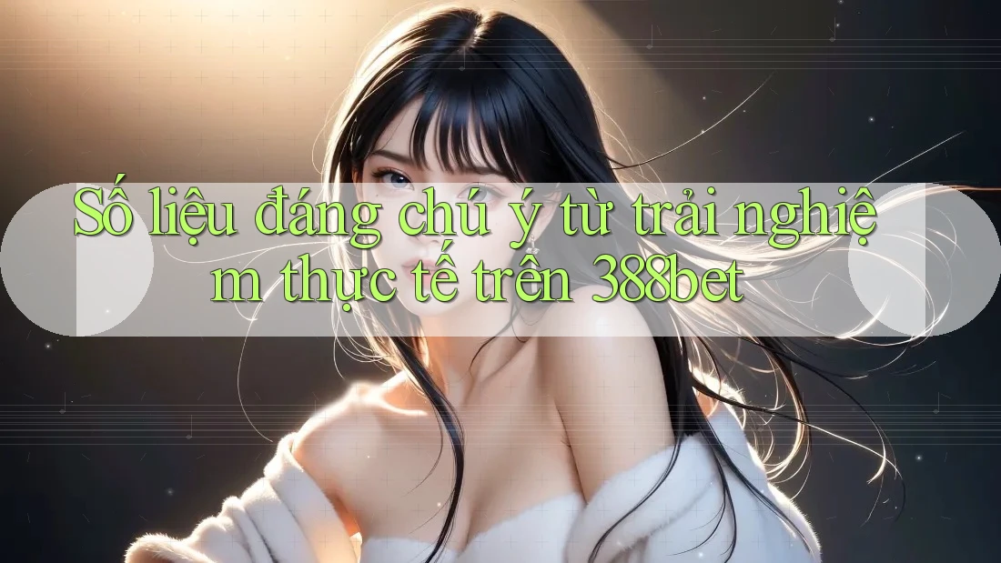Số liệu đáng chú ý từ trải nghiệm thực tế trên 388bet
