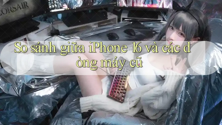 So sánh giữa iPhone 16 và các dòng máy cũ