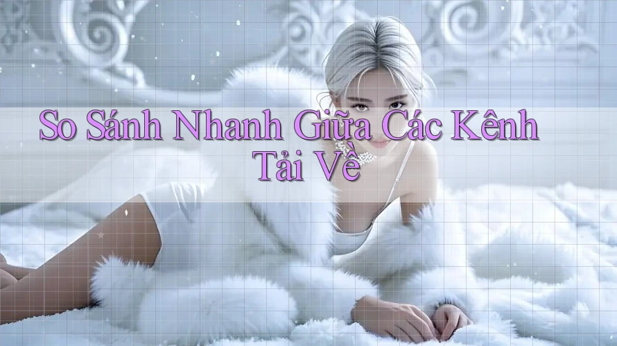 So Sánh Nhanh Giữa Các Kênh Tải Về