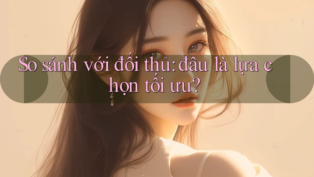 So sánh với đối thủ: đâu là lựa chọn tối ưu?