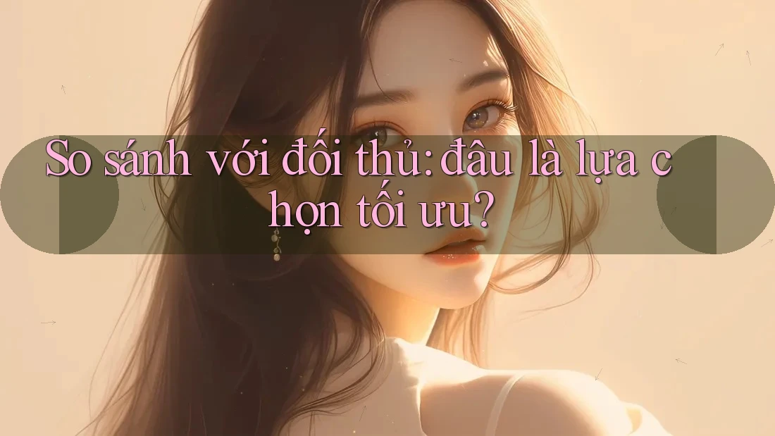 So sánh với đối thủ: đâu là lựa chọn tối ưu?