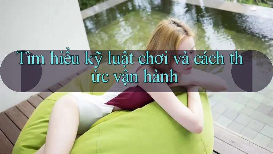 Tìm hiểu kỹ luật chơi và cách thức vận hành