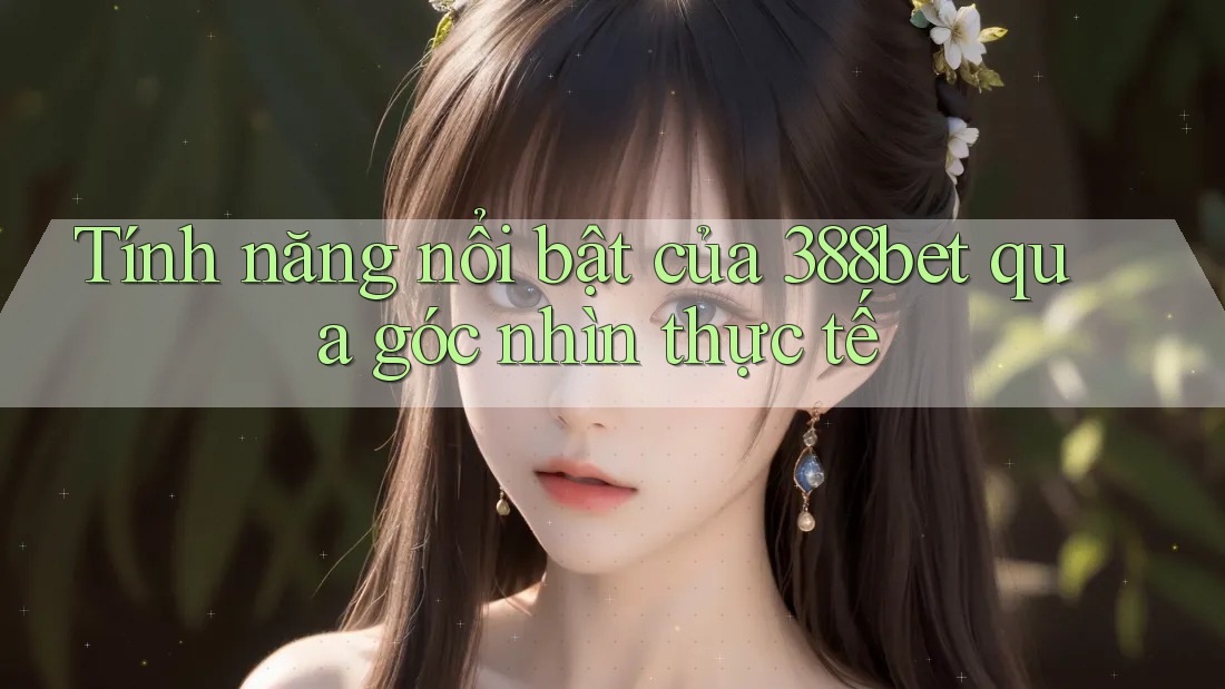 Tính năng nổi bật của 388bet qua góc nhìn thực tế