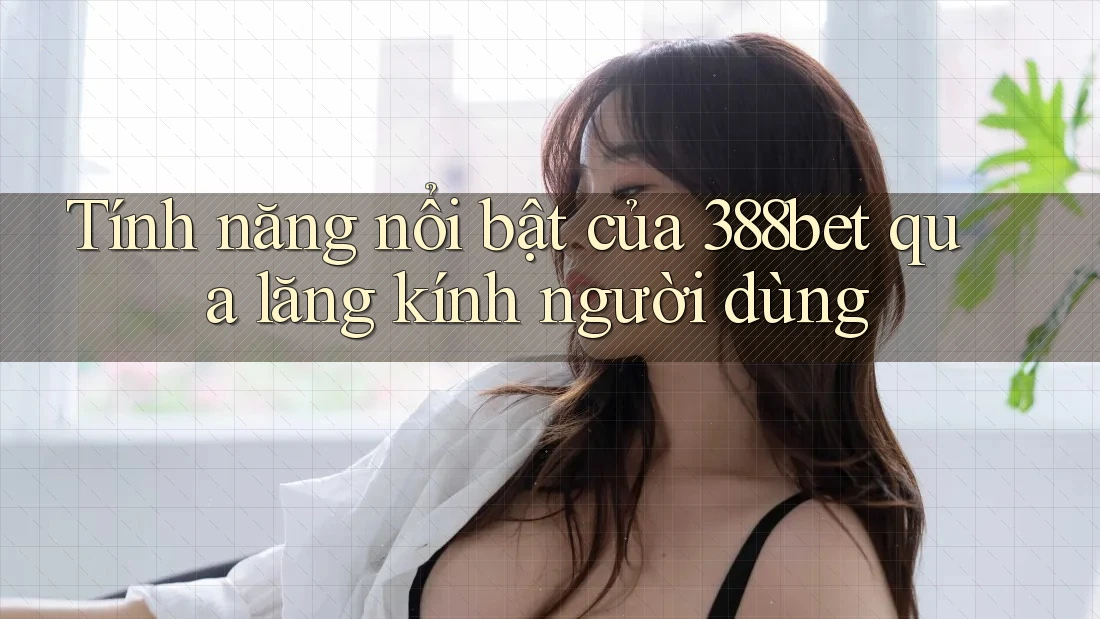 Tính năng nổi bật của 388bet qua lăng kính người dùng Tính năng nổi bật của 388bet qua lăng kính người dùng