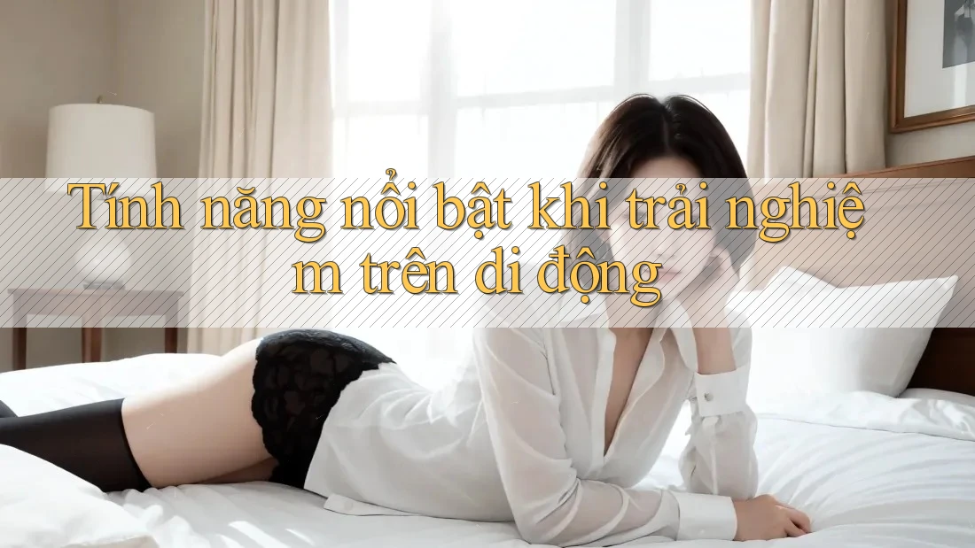 Tính năng nổi bật khi trải nghiệm trên di động